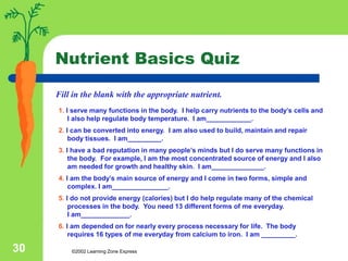 ©2002 Learning Zone Express
30
Nutrient Basics Quiz
1. I serve many functions in the body. I help carry nutrients to the body’s cells and
I also help regulate body temperature. I am____________.
2. I can be converted into energy. I am also used to build, maintain and repair
body tissues. I am_________.
3. I have a bad reputation in many people’s minds but I do serve many functions in
the body. For example, I am the most concentrated source of energy and I also
am needed for growth and healthy skin. I am______________.
4. I am the body’s main source of energy and I come in two forms, simple and
complex. I am_______________.
5. I do not provide energy (calories) but I do help regulate many of the chemical
processes in the body. You need 13 different forms of me everyday.
I am_____________.
6. I am depended on for nearly every process necessary for life. The body
requires 16 types of me everyday from calcium to iron. I am _________.
Fill in the blank with the appropriate nutrient.
 