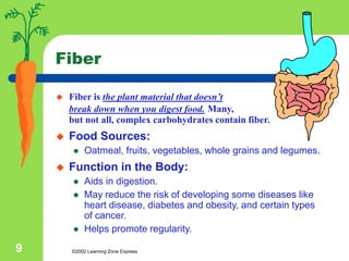 ©2002 Learning Zone Express
9
Fiber
 Fiber is the plant material that doesn’t
break down when you digest food. Many,
but not all, complex carbohydrates contain fiber.
 Food Sources:
 Oatmeal, fruits, vegetables, whole grains and legumes.
 Function in the Body:
 Aids in digestion.
 May reduce the risk of developing some diseases like
heart disease, diabetes and obesity, and certain types
of cancer.
 Helps promote regularity.
 