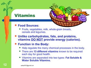 aafaq9797@gmail.com12
Vitamins
 Food Sources:
 Fruits, vegetables, milk, whole-grain breads,
cereals and legumes.
 Unlike carbohydrates, fats, and proteins,
vitamins DO NOT provide energy (calories).
 Function in the Body:
 Help regulate the many chemical processes in the body.
 There are 13 different vitamins known to be required
each day for good health.
 Vitamins are separated into two types: Fat Soluble &
Water Soluble Vitamins.
 