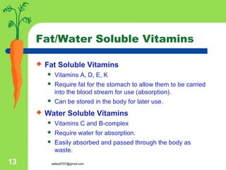 aafaq9797@gmail.com13
Fat/Water Soluble Vitamins
 Fat Soluble Vitamins
 Vitamins A, D, E, K
 Require fat for the stomach to allow them to be carried
into the blood stream for use (absorption).
 Can be stored in the body for later use.
 Water Soluble Vitamins
 Vitamins C and B-complex
 Require water for absorption.
 Easily absorbed and passed through the body as
waste.
 