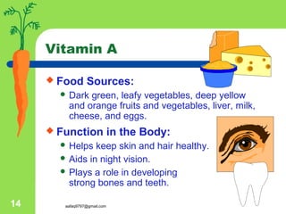 aafaq9797@gmail.com14
Vitamin A
 Food Sources:
 Dark green, leafy vegetables, deep yellow
and orange fruits and vegetables, liver, milk,
cheese, and eggs.
 Function in the Body:
 Helps keep skin and hair healthy.
 Aids in night vision.
 Plays a role in developing
strong bones and teeth.
 