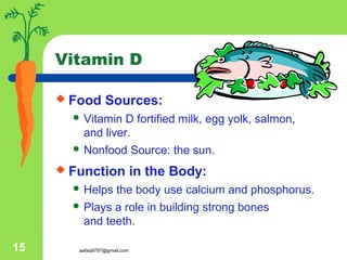 aafaq9797@gmail.com15
Vitamin D
 Food Sources:
 Vitamin D fortified milk, egg yolk, salmon,
and liver.
 Nonfood Source: the sun.
 Function in the Body:
 Helps the body use calcium and phosphorus.
 Plays a role in building strong bones
and teeth.
 