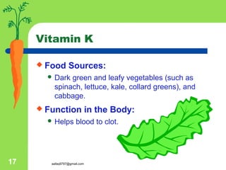 aafaq9797@gmail.com17
Vitamin K
 Food Sources:
 Dark green and leafy vegetables (such as
spinach, lettuce, kale, collard greens), and
cabbage.
 Function in the Body:
 Helps blood to clot.
 