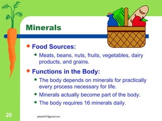aafaq9797@gmail.com20
Minerals
 Food Sources:
 Meats, beans, nuts, fruits, vegetables, dairy
products, and grains.
 Functions in the Body:
 The body depends on minerals for practically
every process necessary for life.
 Minerals actually become part of the body.
 The body requires 16 minerals daily.
 