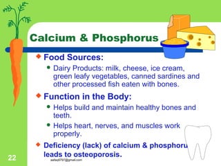 aafaq9797@gmail.com22
Calcium & Phosphorus
 Food Sources:
 Dairy Products: milk, cheese, ice cream,
green leafy vegetables, canned sardines and
other processed fish eaten with bones.
 Function in the Body:
 Helps build and maintain healthy bones and
teeth.
 Helps heart, nerves, and muscles work
properly.
 Deficiency (lack) of calcium & phosphorus
leads to osteoporosis.
 