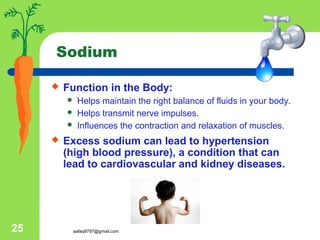 aafaq9797@gmail.com25
Sodium
 Function in the Body:
 Helps maintain the right balance of fluids in your body.
 Helps transmit nerve impulses.
 Influences the contraction and relaxation of muscles.
 Excess sodium can lead to hypertension
(high blood pressure), a condition that can
lead to cardiovascular and kidney diseases.
 
