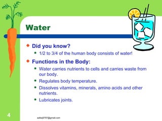 aafaq9797@gmail.com
4
Water
 Did you know?
 1/2 to 3/4 of the human body consists of water!
 Functions in the Body:
 Water carries nutrients to cells and carries waste from
our body.
 Regulates body temperature.
 Dissolves vitamins, minerals, amino acids and other
nutrients.
 Lubricates joints.
 