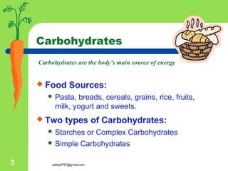 aafaq9797@gmail.com5
Carbohydrates
 Food Sources:
 Pasta, breads, cereals, grains, rice, fruits,
milk, yogurt and sweets.
 Two types of Carbohydrates:
 Starches or Complex Carbohydrates
 Simple Carbohydrates
Carbohydrates are the body’s main source of energy
 