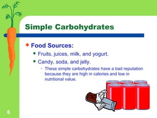 6
Simple Carbohydrates
 Food Sources:
 Fruits, juices, milk, and yogurt.
 Candy, soda, and jelly.
• These simple carbohydrates have a bad reputation
because they are high in calories and low in
nutritional value.
 