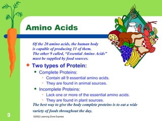 ©2002 Learning Zone Express9
Of the 20 amino acids, the human body
is capable of producing 11 of them.
The other 9 called, “Essential Amino Acids”
must be supplied by food sources.
Amino Acids
 Two types of Protein:
 Complete Proteins:
• Contain all 9 essential amino acids.
• They are found in animal sources.
 Incomplete Proteins:
• Lack one or more of the essential amino acids.
• They are found in plant sources.
The best way to give the body complete proteins is to eat a wide
variety of foods throughout the day.
 