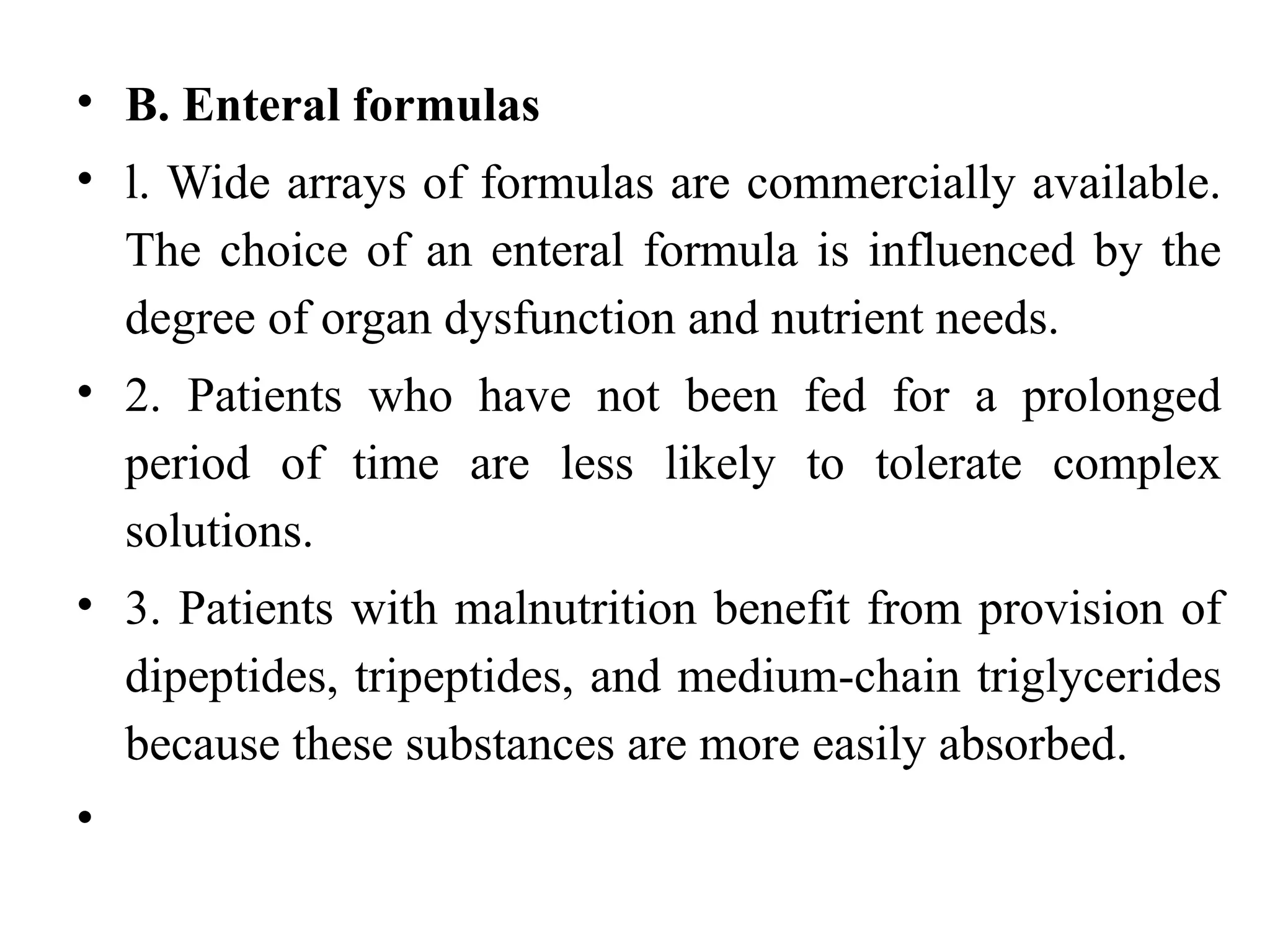• B. Enteral formulas
• l. Wide arrays of formulas are commercially available.
The choice of an enteral formula is influenced by the
degree of organ dysfunction and nutrient needs.
• 2. Patients who have not been fed for a prolonged
period of time are less likely to tolerate complex
solutions.
• 3. Patients with malnutrition benefit from provision of
dipeptides, tripeptides, and medium-chain triglycerides
because these substances are more easily absorbed.
•
 