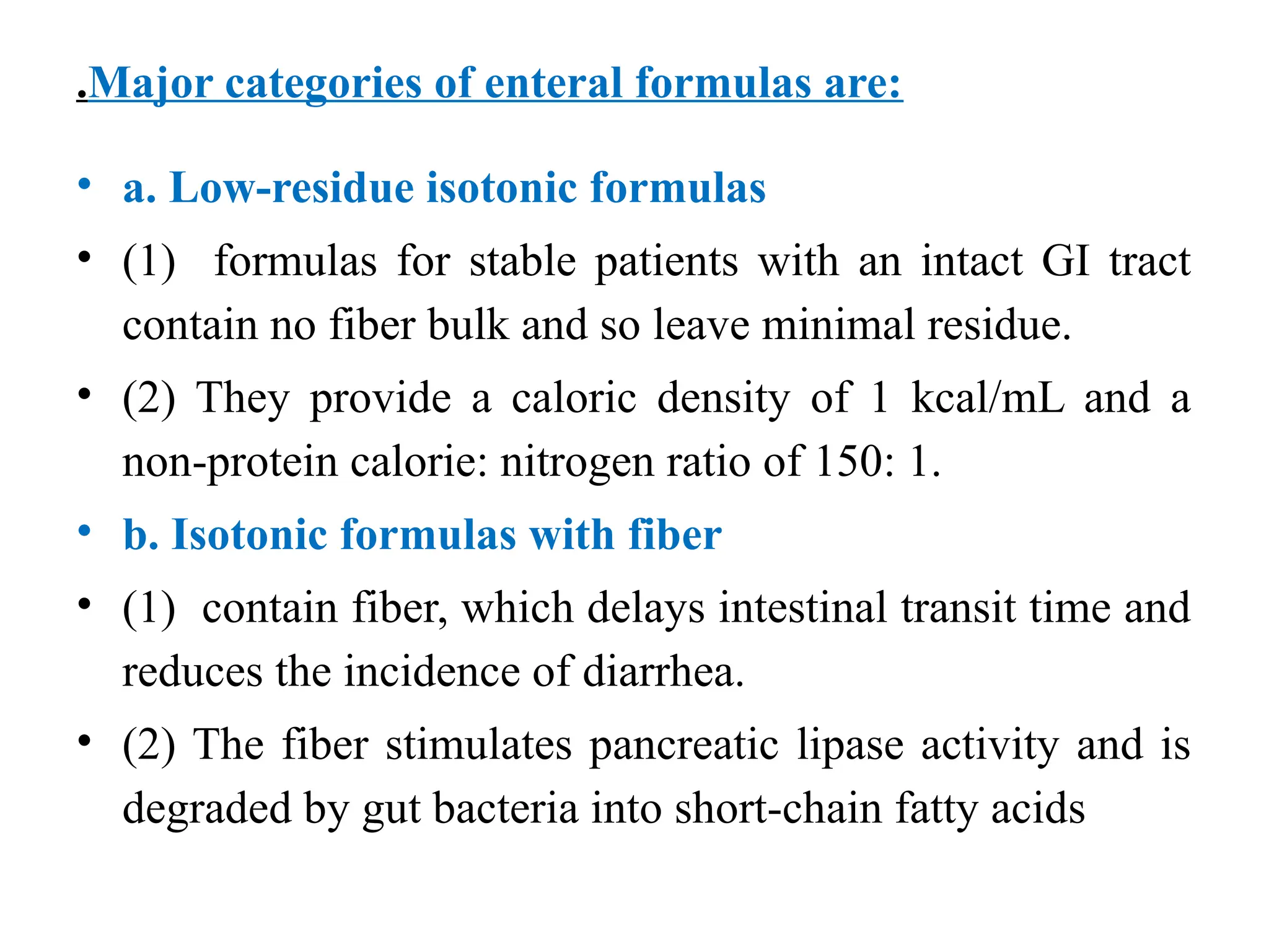 .Major categories of enteral formulas are:
• a. Low-residue isotonic formulas
• (1) formulas for stable patients with an intact GI tract
contain no fiber bulk and so leave minimal residue.
• (2) They provide a caloric density of 1 kcal/mL and a
non-protein calorie: nitrogen ratio of 150: 1.
• b. Isotonic formulas with fiber
• (1) contain fiber, which delays intestinal transit time and
reduces the incidence of diarrhea.
• (2) The fiber stimulates pancreatic lipase activity and is
degraded by gut bacteria into short-chain fatty acids
 