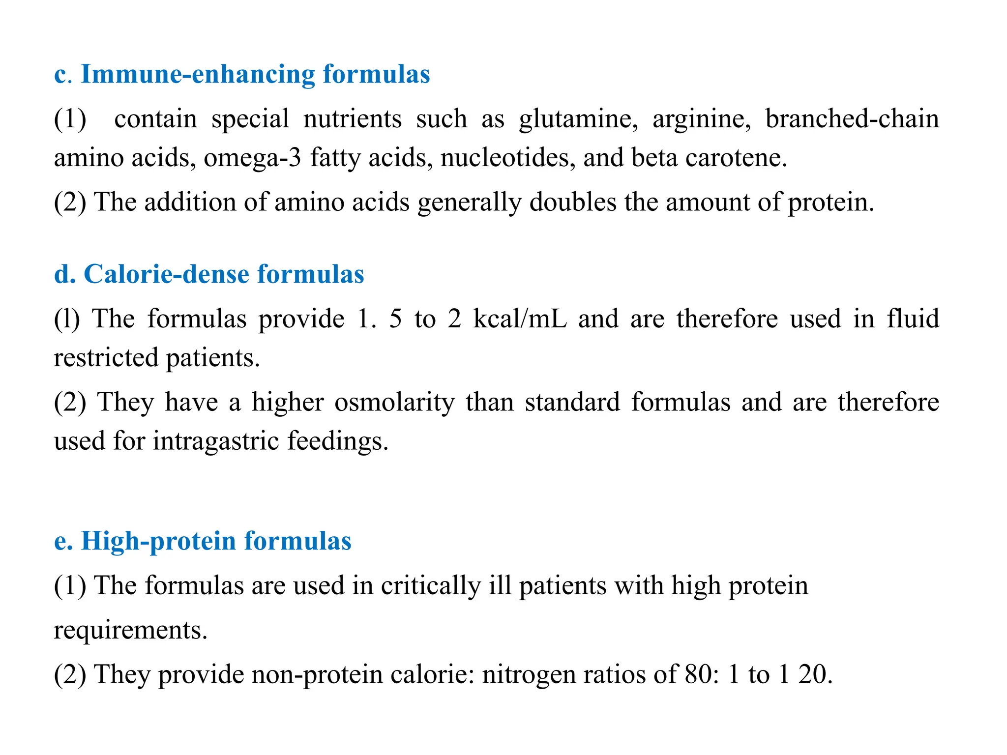 c. Immune-enhancing formulas
(1) contain special nutrients such as glutamine, arginine, branched-chain
amino acids, omega-3 fatty acids, nucleotides, and beta carotene.
(2) The addition of amino acids generally doubles the amount of protein.
d. Calorie-dense formulas
(l) The formulas provide 1. 5 to 2 kcal/mL and are therefore used in fluid
restricted patients.
(2) They have a higher osmolarity than standard formulas and are therefore
used for intragastric feedings.
e. High-protein formulas
(1) The formulas are used in critically ill patients with high protein
requirements.
(2) They provide non-protein calorie: nitrogen ratios of 80: 1 to 1 20.
 