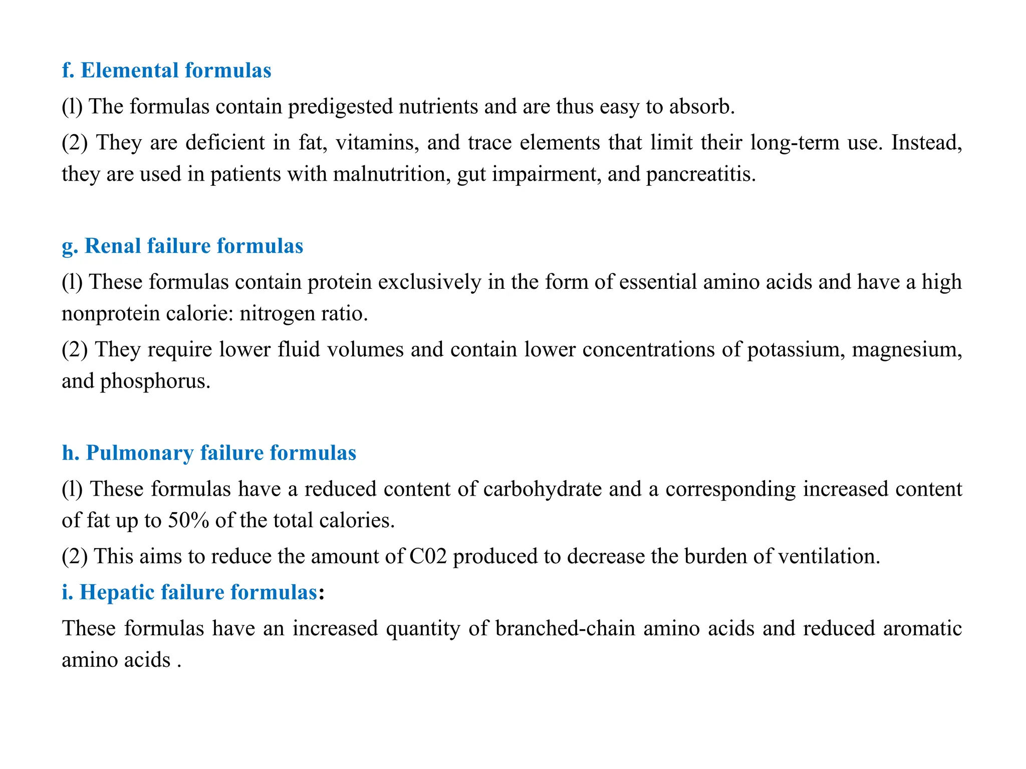 f. Elemental formulas
(l) The formulas contain predigested nutrients and are thus easy to absorb.
(2) They are deficient in fat, vitamins, and trace elements that limit their long-term use. Instead,
they are used in patients with malnutrition, gut impairment, and pancreatitis.
g. Renal failure formulas
(l) These formulas contain protein exclusively in the form of essential amino acids and have a high
nonprotein calorie: nitrogen ratio.
(2) They require lower fluid volumes and contain lower concentrations of potassium, magnesium,
and phosphorus.
h. Pulmonary failure formulas
(l) These formulas have a reduced content of carbohydrate and a corresponding increased content
of fat up to 50% of the total calories.
(2) This aims to reduce the amount of C02 produced to decrease the burden of ventilation.
i. Hepatic failure formulas:
These formulas have an increased quantity of branched-chain amino acids and reduced aromatic
amino acids .
 