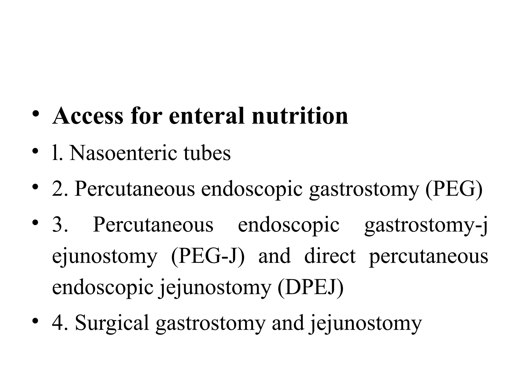 • Access for enteral nutrition
• l. Nasoenteric tubes
• 2. Percutaneous endoscopic gastrostomy (PEG)
• 3. Percutaneous endoscopic gastrostomy-j
ejunostomy (PEG-J) and direct percutaneous
endoscopic jejunostomy (DPEJ)
• 4. Surgical gastrostomy and jejunostomy
 