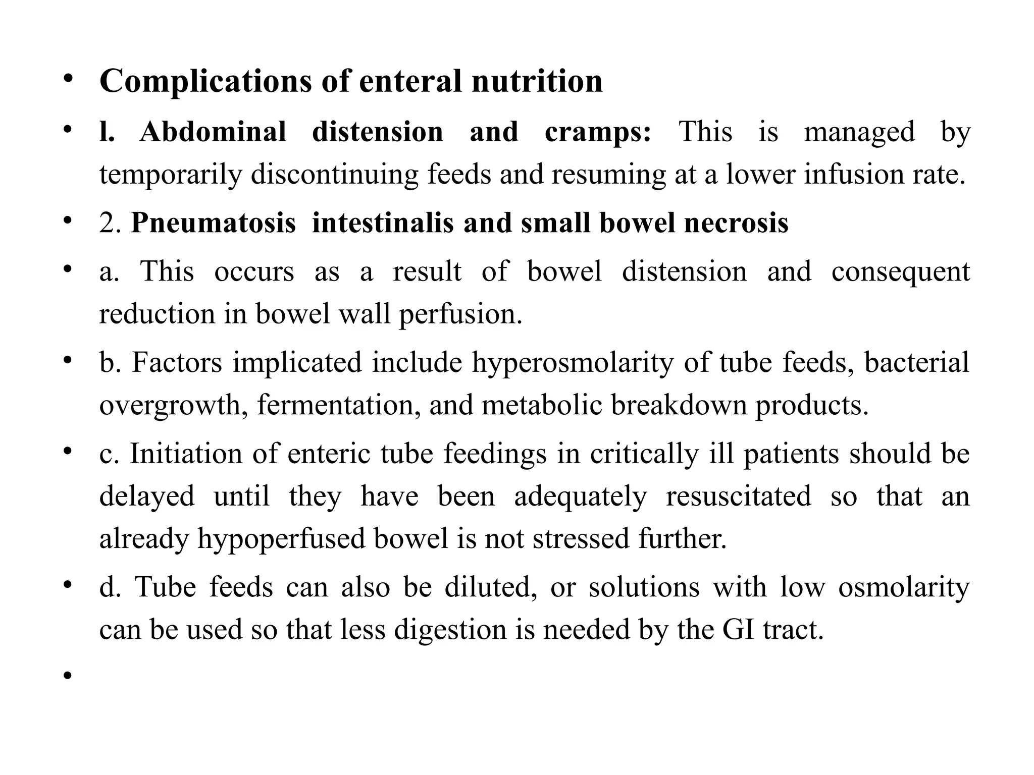 • Complications of enteral nutrition
• l. Abdominal distension and cramps: This is managed by
temporarily discontinuing feeds and resuming at a lower infusion rate.
• 2. Pneumatosis intestinalis and small bowel necrosis
• a. This occurs as a result of bowel distension and consequent
reduction in bowel wall perfusion.
• b. Factors implicated include hyperosmolarity of tube feeds, bacterial
overgrowth, fermentation, and metabolic breakdown products.
• c. Initiation of enteric tube feedings in critically ill patients should be
delayed until they have been adequately resuscitated so that an
already hypoperfused bowel is not stressed further.
• d. Tube feeds can also be diluted, or solutions with low osmolarity
can be used so that less digestion is needed by the GI tract.
•
 