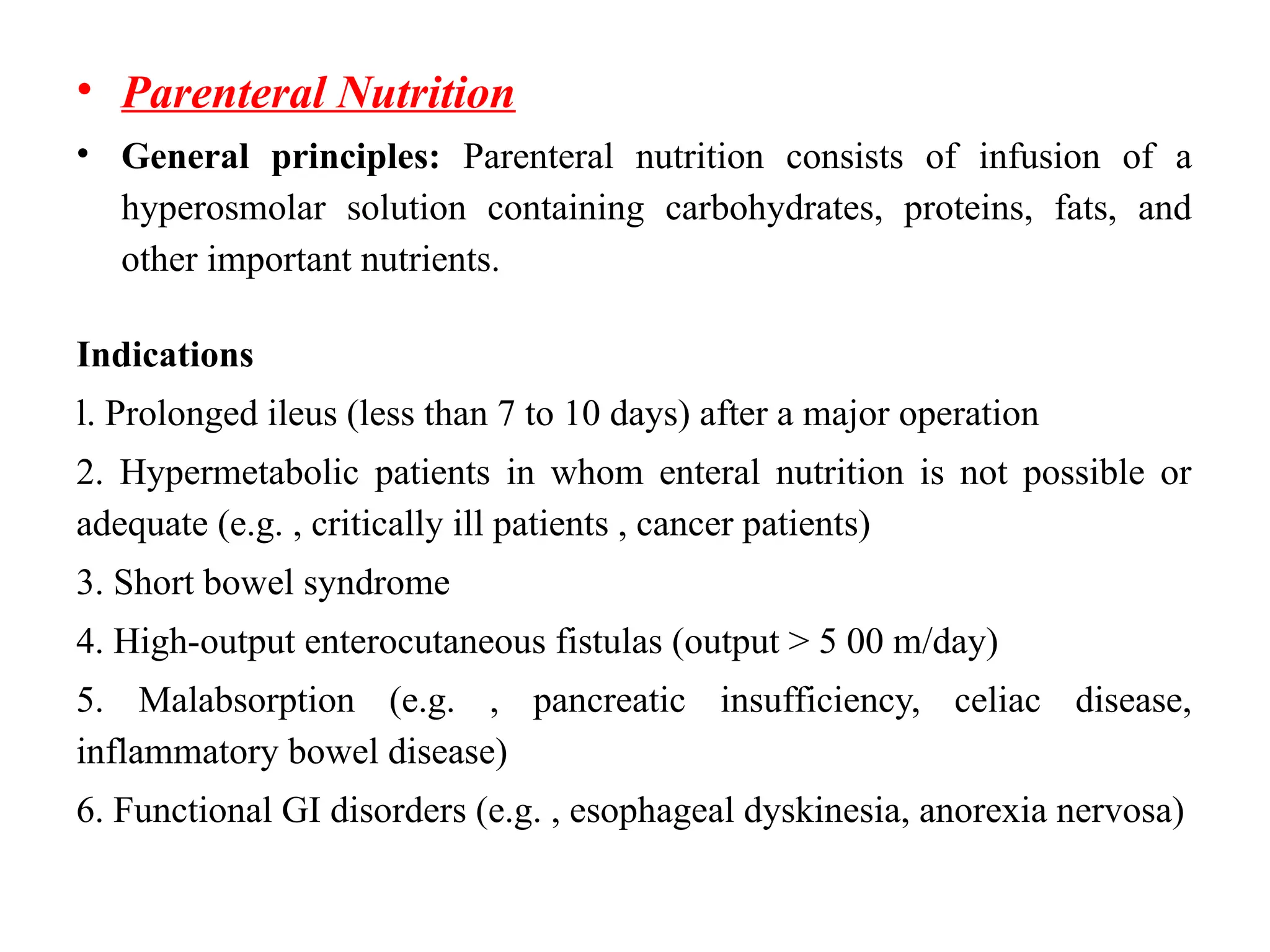 • Parenteral Nutrition
• General principles: Parenteral nutrition consists of infusion of a
hyperosmolar solution containing carbohydrates, proteins, fats, and
other important nutrients.
Indications
l. Prolonged ileus (less than 7 to 10 days) after a major operation
2. Hypermetabolic patients in whom enteral nutrition is not possible or
adequate (e.g. , critically ill patients , cancer patients)
3. Short bowel syndrome
4. High-output enterocutaneous fistulas (output > 5 00 m/day)
5. Malabsorption (e.g. , pancreatic insufficiency, celiac disease,
inflammatory bowel disease)
6. Functional GI disorders (e.g. , esophageal dyskinesia, anorexia nervosa)
 