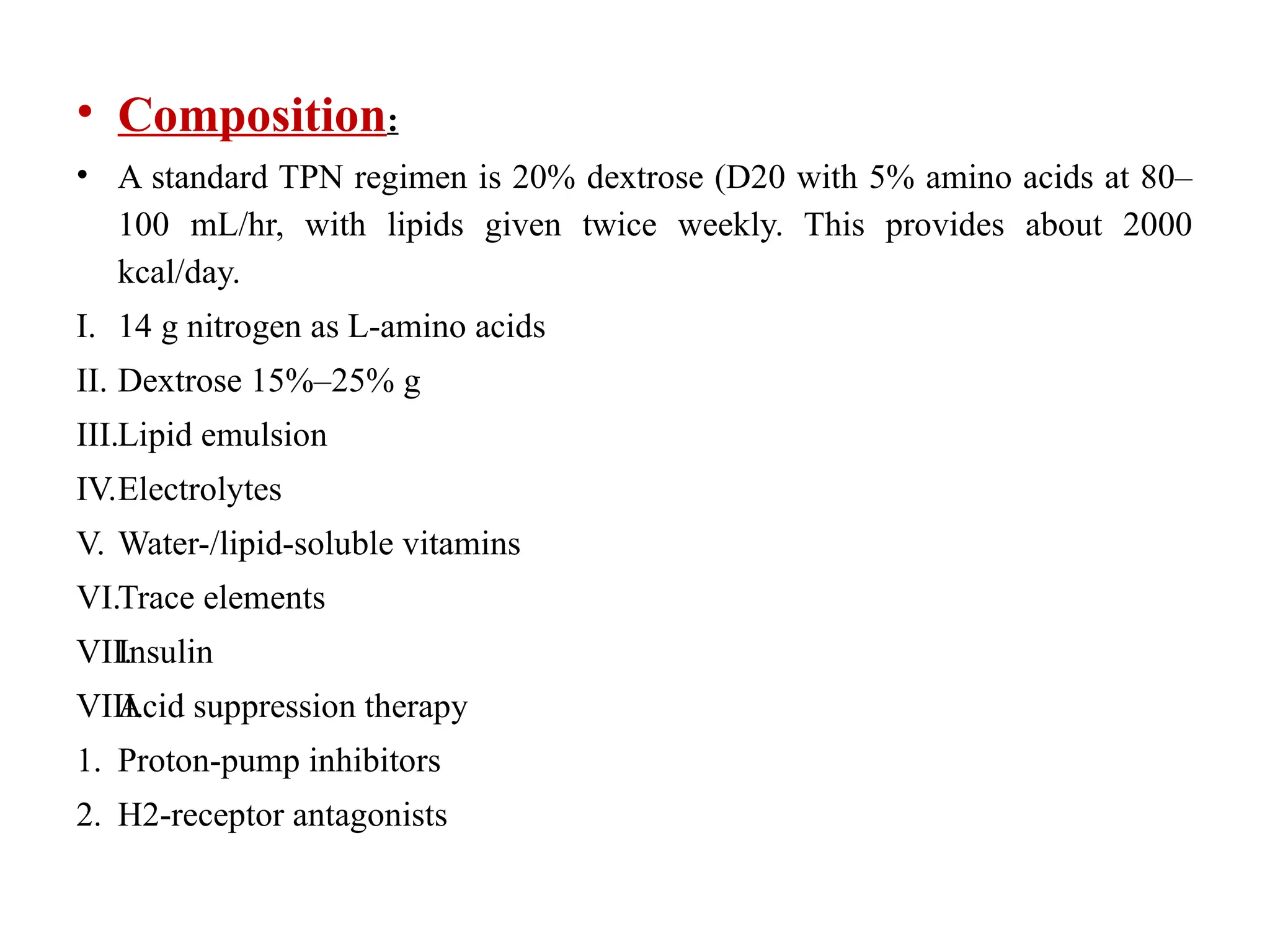 • Composition:
• A standard TPN regimen is 20% dextrose (D20 with 5% amino acids at 80–
100 mL/hr, with lipids given twice weekly. This provides about 2000
kcal/day.
I. 14 g nitrogen as L-amino acids
II. Dextrose 15%–25% g
III.Lipid emulsion
IV.Electrolytes
V. Water-/lipid-soluble vitamins
VI.Trace elements
VII.
Insulin
VIII.
Acid suppression therapy
1. Proton-pump inhibitors
2. H2-receptor antagonists
 