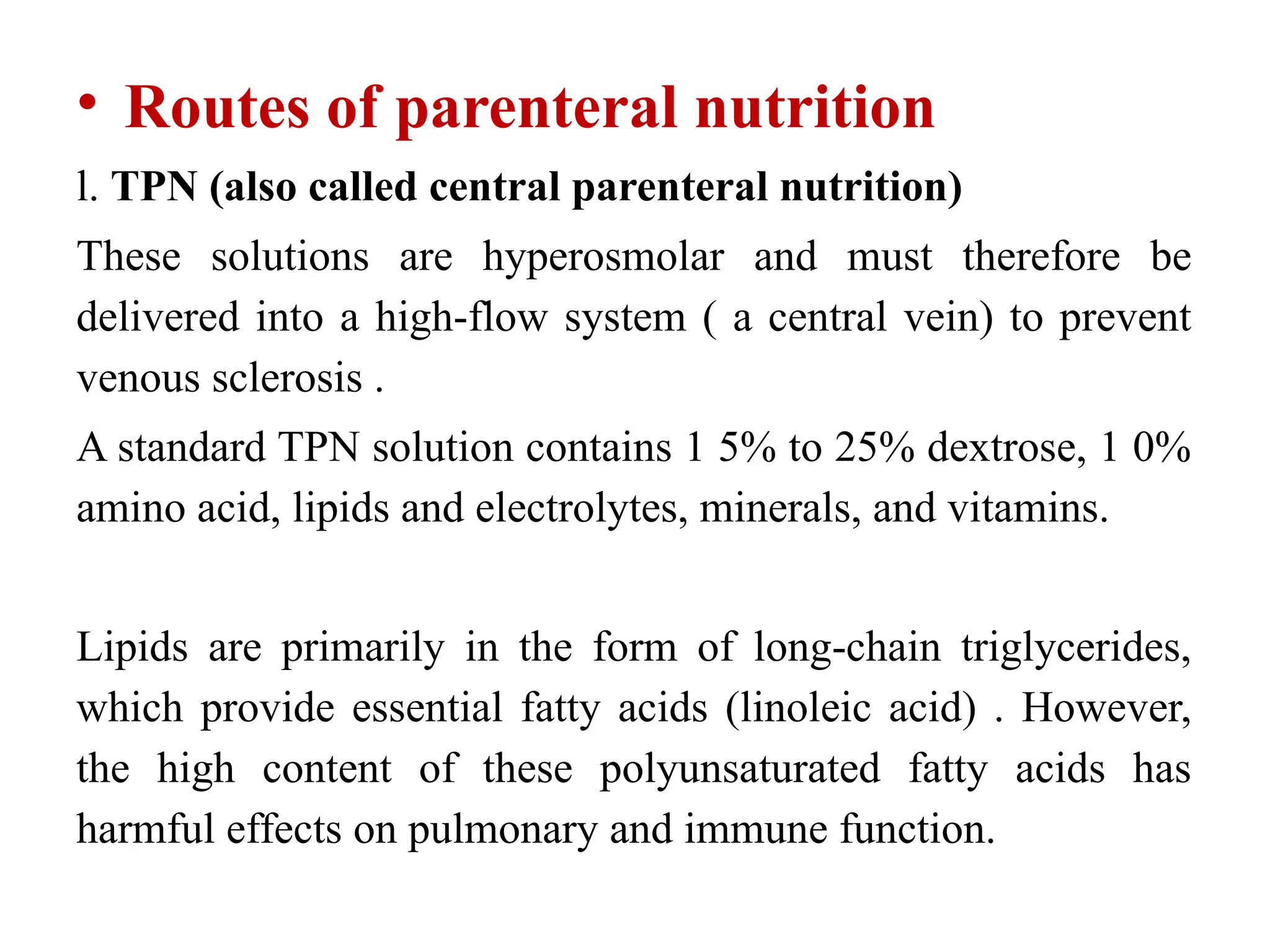 • Routes of parenteral nutrition
l. TPN (also called central parenteral nutrition)
These solutions are hyperosmolar and must therefore be
delivered into a high-flow system ( a central vein) to prevent
venous sclerosis .
A standard TPN solution contains 1 5% to 25% dextrose, 1 0%
amino acid, lipids and electrolytes, minerals, and vitamins.
Lipids are primarily in the form of long-chain triglycerides,
which provide essential fatty acids (linoleic acid) . However,
the high content of these polyunsaturated fatty acids has
harmful effects on pulmonary and immune function.
 