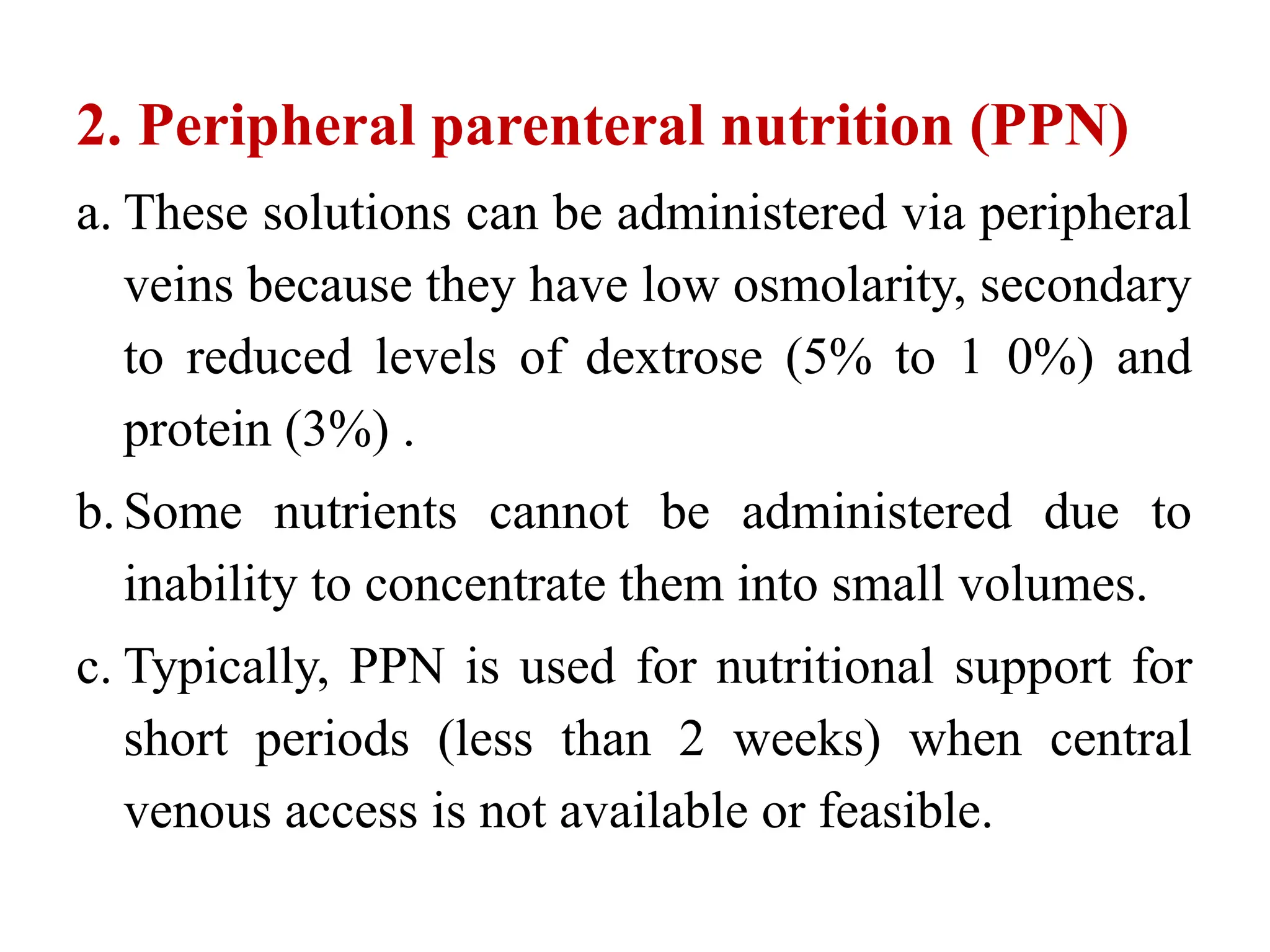 2. Peripheral parenteral nutrition (PPN)
a. These solutions can be administered via peripheral
veins because they have low osmolarity, secondary
to reduced levels of dextrose (5% to 1 0%) and
protein (3%) .
b. Some nutrients cannot be administered due to
inability to concentrate them into small volumes.
c. Typically, PPN is used for nutritional support for
short periods (less than 2 weeks) when central
venous access is not available or feasible.
 