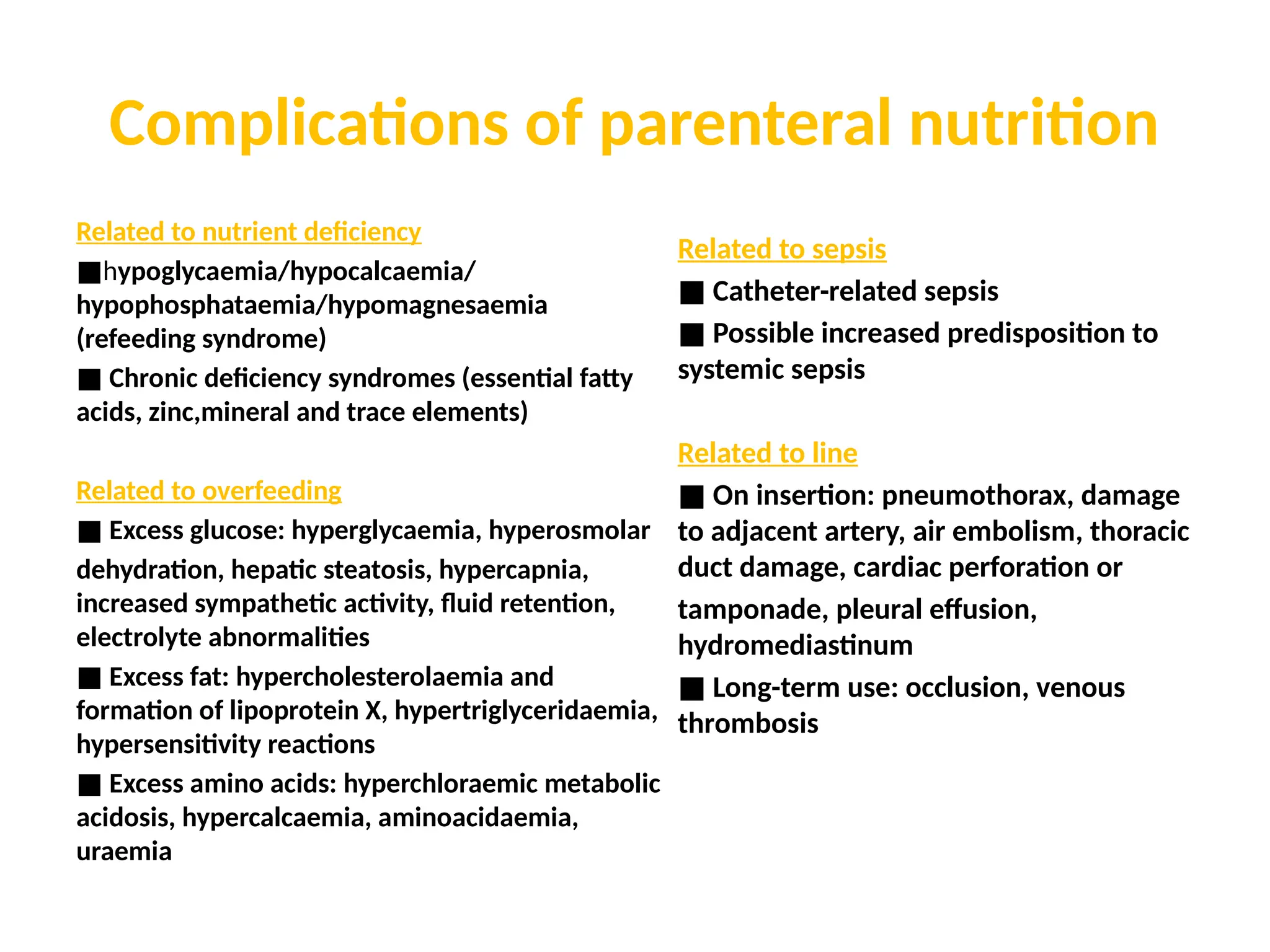Complications of parenteral nutrition
Related to nutrient deficiency
■hypoglycaemia/hypocalcaemia/
hypophosphataemia/hypomagnesaemia
(refeeding syndrome)
■ Chronic deficiency syndromes (essential fatty
acids, zinc,mineral and trace elements)
Related to overfeeding
■ Excess glucose: hyperglycaemia, hyperosmolar
dehydration, hepatic steatosis, hypercapnia,
increased sympathetic activity, fluid retention,
electrolyte abnormalities
■ Excess fat: hypercholesterolaemia and
formation of lipoprotein X, hypertriglyceridaemia,
hypersensitivity reactions
■ Excess amino acids: hyperchloraemic metabolic
acidosis, hypercalcaemia, aminoacidaemia,
uraemia
Related to sepsis
■ Catheter-related sepsis
■ Possible increased predisposition to
systemic sepsis
Related to line
■ On insertion: pneumothorax, damage
to adjacent artery, air embolism, thoracic
duct damage, cardiac perforation or
tamponade, pleural effusion,
hydromediastinum
■ Long-term use: occlusion, venous
thrombosis
 