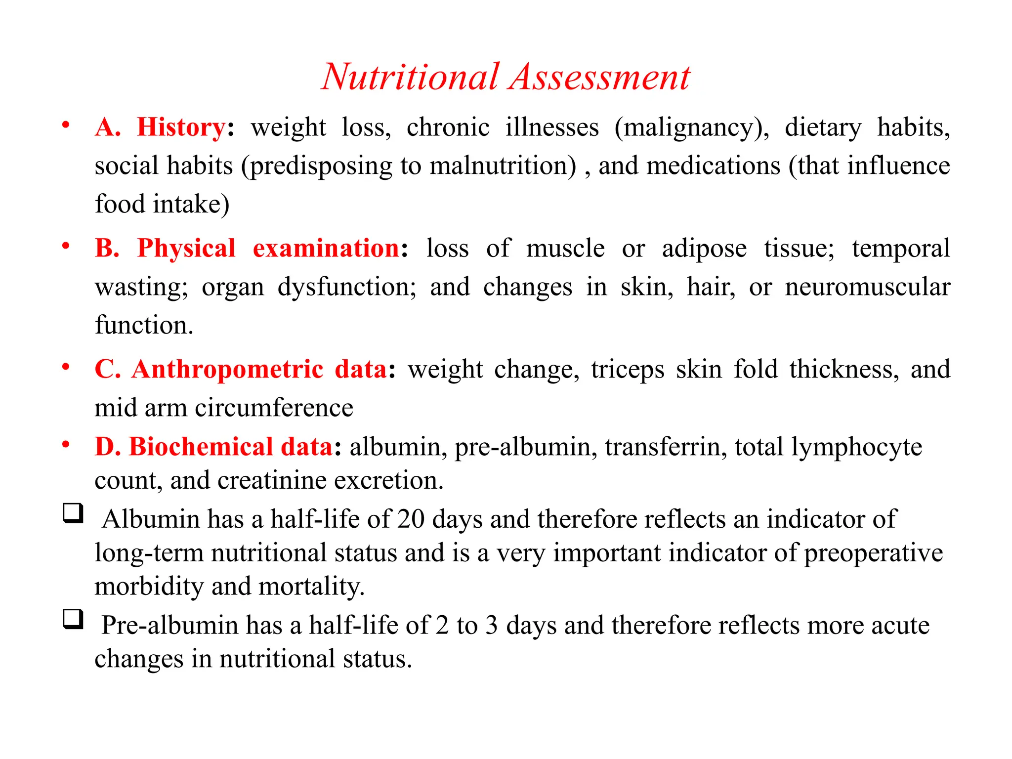 Nutritional Assessment
• A. History: weight loss, chronic illnesses (malignancy), dietary habits,
social habits (predisposing to malnutrition) , and medications (that influence
food intake)
• B. Physical examination: loss of muscle or adipose tissue; temporal
wasting; organ dysfunction; and changes in skin, hair, or neuromuscular
function.
• C. Anthropometric data: weight change, triceps skin fold thickness, and
mid arm circumference
• D. Biochemical data: albumin, pre-albumin, transferrin, total lymphocyte
count, and creatinine excretion.
 Albumin has a half-life of 20 days and therefore reflects an indicator of
long-term nutritional status and is a very important indicator of preoperative
morbidity and mortality.
 Pre-albumin has a half-life of 2 to 3 days and therefore reflects more acute
changes in nutritional status.
 