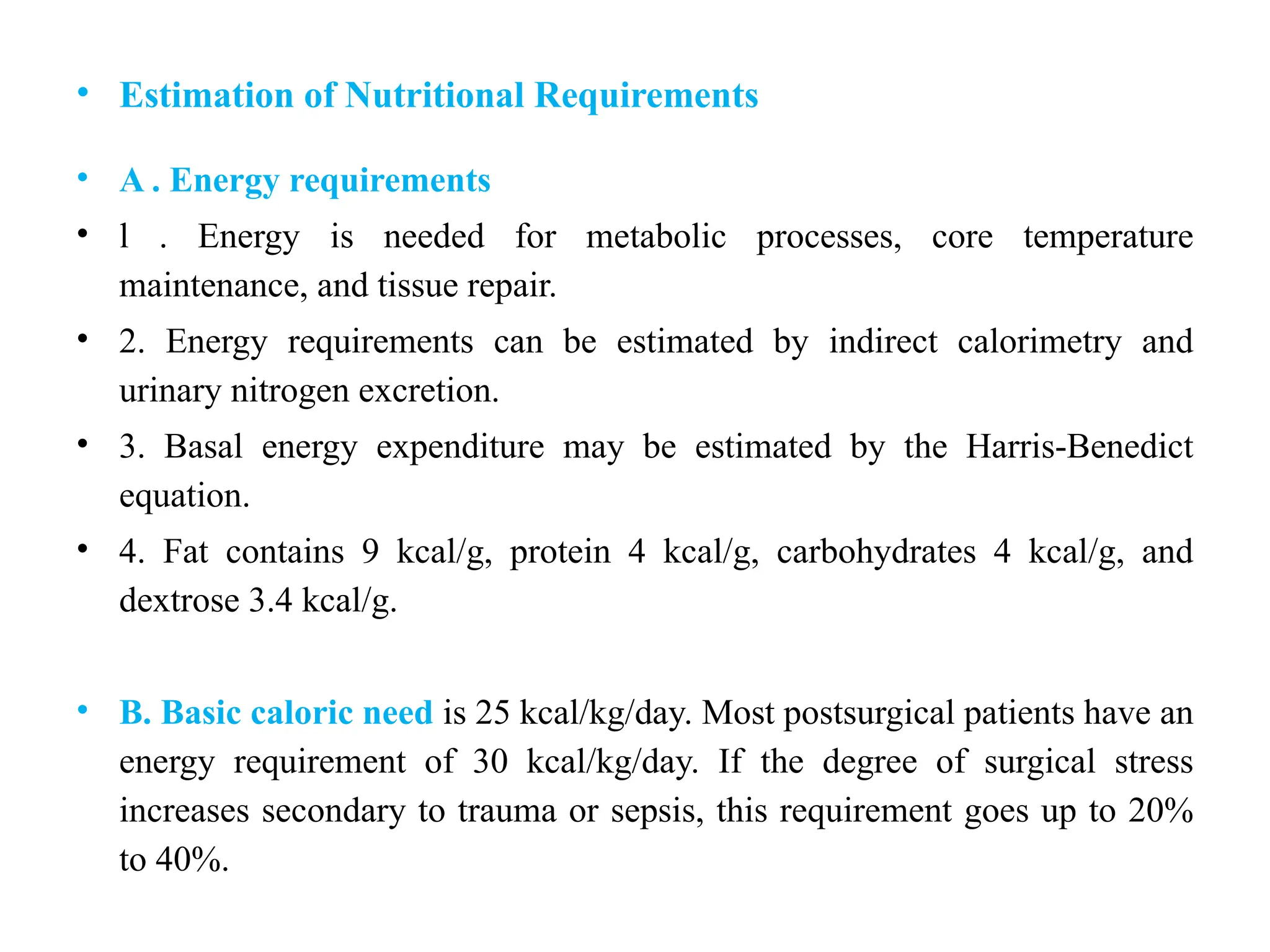 • Estimation of Nutritional Requirements
• A . Energy requirements
• l . Energy is needed for metabolic processes, core temperature
maintenance, and tissue repair.
• 2. Energy requirements can be estimated by indirect calorimetry and
urinary nitrogen excretion.
• 3. Basal energy expenditure may be estimated by the Harris-Benedict
equation.
• 4. Fat contains 9 kcal/g, protein 4 kcal/g, carbohydrates 4 kcal/g, and
dextrose 3.4 kcal/g.
• B. Basic caloric need is 25 kcal/kg/day. Most postsurgical patients have an
energy requirement of 30 kcal/kg/day. If the degree of surgical stress
increases secondary to trauma or sepsis, this requirement goes up to 20%
to 40%.
 