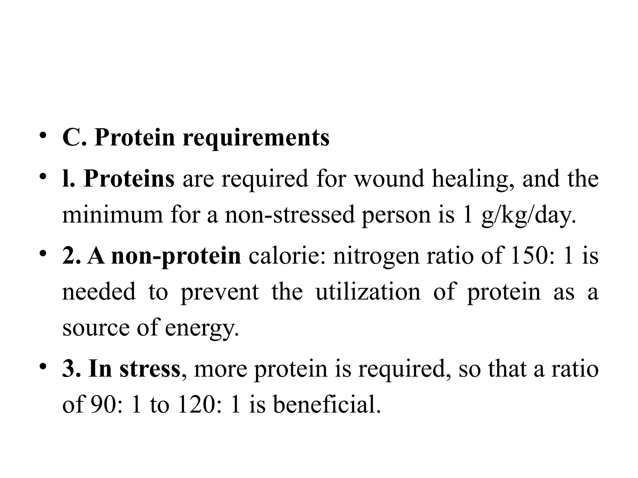 • C. Protein requirements
• l. Proteins are required for wound healing, and the
minimum for a non-stressed person is 1 g/kg/day.
• 2. A non-protein calorie: nitrogen ratio of 150: 1 is
needed to prevent the utilization of protein as a
source of energy.
• 3. In stress, more protein is required, so that a ratio
of 90: 1 to 120: 1 is beneficial.
 