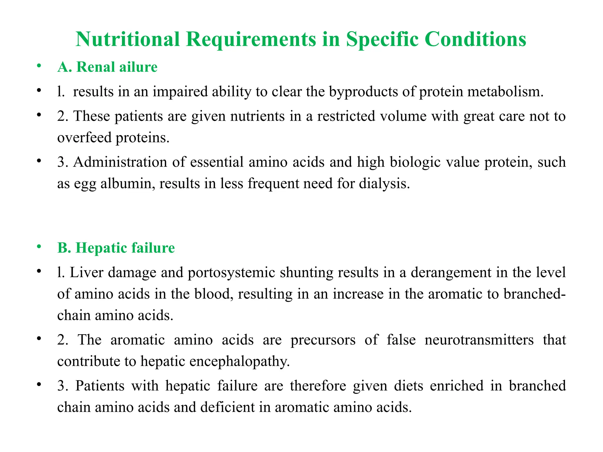 Nutritional Requirements in Specific Conditions
• A. Renal ailure
• l. results in an impaired ability to clear the byproducts of protein metabolism.
• 2. These patients are given nutrients in a restricted volume with great care not to
overfeed proteins.
• 3. Administration of essential amino acids and high biologic value protein, such
as egg albumin, results in less frequent need for dialysis.
• B. Hepatic failure
• l. Liver damage and portosystemic shunting results in a derangement in the level
of amino acids in the blood, resulting in an increase in the aromatic to branched-
chain amino acids.
• 2. The aromatic amino acids are precursors of false neurotransmitters that
contribute to hepatic encephalopathy.
• 3. Patients with hepatic failure are therefore given diets enriched in branched
chain amino acids and deficient in aromatic amino acids.
 