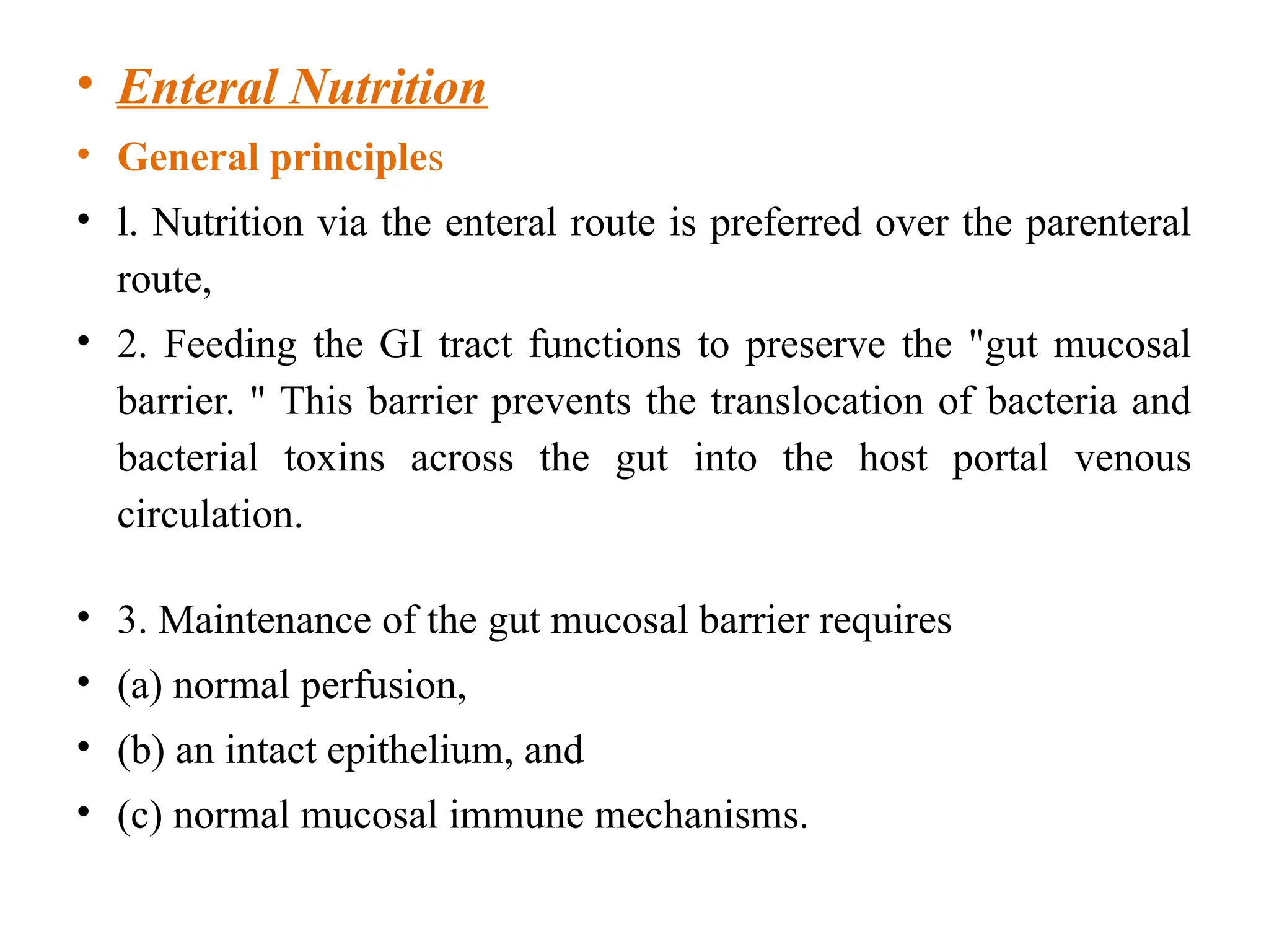 • Enteral Nutrition
• General principles
• l. Nutrition via the enteral route is preferred over the parenteral
route,
• 2. Feeding the GI tract functions to preserve the "gut mucosal
barrier. " This barrier prevents the translocation of bacteria and
bacterial toxins across the gut into the host portal venous
circulation.
• 3. Maintenance of the gut mucosal barrier requires
• (a) normal perfusion,
• (b) an intact epithelium, and
• (c) normal mucosal immune mechanisms.
 