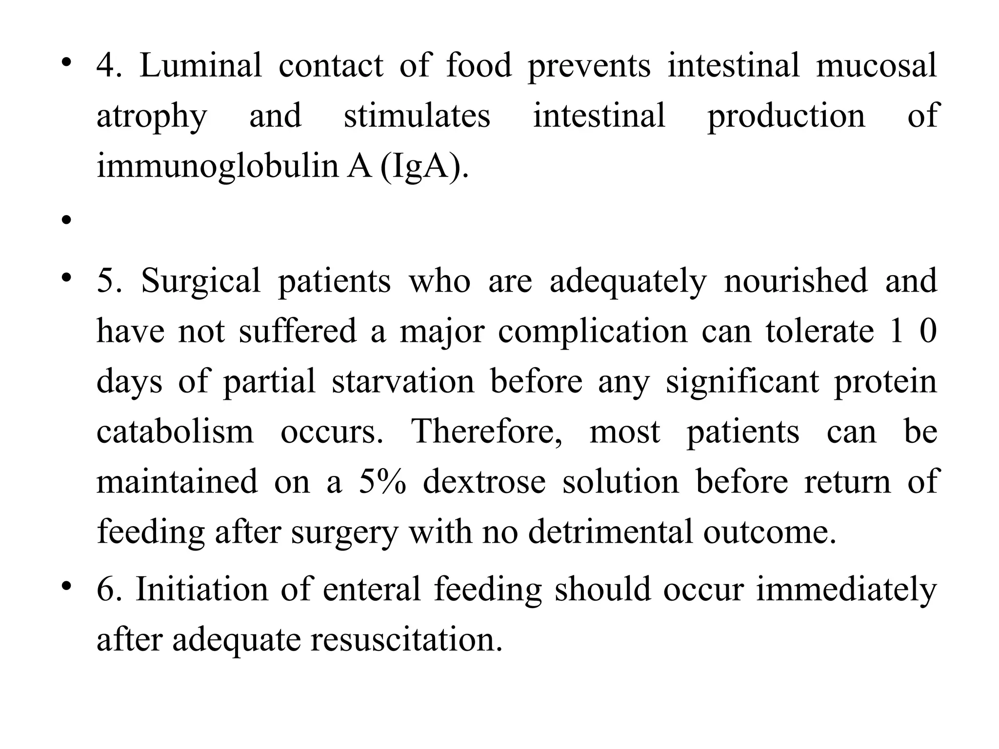 • 4. Luminal contact of food prevents intestinal mucosal
atrophy and stimulates intestinal production of
immunoglobulin A (IgA).
•
• 5. Surgical patients who are adequately nourished and
have not suffered a major complication can tolerate 1 0
days of partial starvation before any significant protein
catabolism occurs. Therefore, most patients can be
maintained on a 5% dextrose solution before return of
feeding after surgery with no detrimental outcome.
• 6. Initiation of enteral feeding should occur immediately
after adequate resuscitation.
 