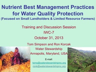 Nutrient Best Management Practices
for Water Quality Protection
(Focused on Small Landholders & Limited Resource Farmers)

Training and Discussion Session
IWC-7
October 31, 2013
Tom Simpson and Ron Korcak
Water Stewardship
Annapolis, Maryland, USA
E-mail:
toms@waterstewardshipinc.org
ronk@waterstewardshipinc.org

1

 