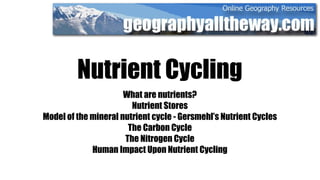 Nutrient Cycling
                      What are nutrients?
                        Nutrient Stores
Model of the mineral nutrient cycle - Gersmehl’s Nutrient Cycles
                       The Carbon Cycle
                      The Nitrogen Cycle
             Human Impact Upon Nutrient Cycling
 