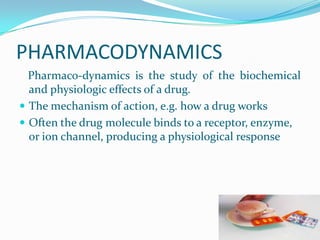 PHARMACODYNAMICS
Pharmaco-dynamics is the study of the biochemical
and physiologic effects of a drug.
 The mechanism of action, e.g. how a drug works
 Often the drug molecule binds to a receptor, enzyme,
or ion channel, producing a physiological response
 