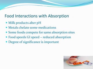 Food Interactions with Absorption
 Milk products alter pH
 Metals chelate some medications
 Some foods compete for same absorption sites
 Food speeds GI speed – reduced absorption
 Degree of significance is important
 
