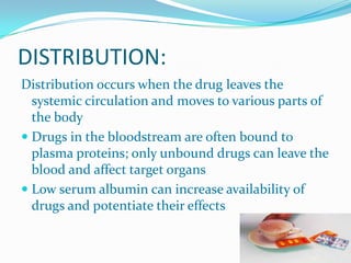 DISTRIBUTION:
Distribution occurs when the drug leaves the
systemic circulation and moves to various parts of
the body
 Drugs in the bloodstream are often bound to
plasma proteins; only unbound drugs can leave the
blood and affect target organs
 Low serum albumin can increase availability of
drugs and potentiate their effects
 