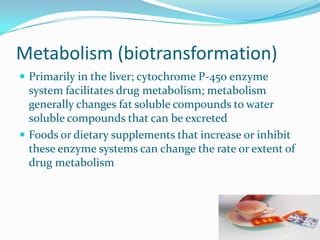 Metabolism (biotransformation)
 Primarily in the liver; cytochrome P-450 enzyme
system facilitates drug metabolism; metabolism
generally changes fat soluble compounds to water
soluble compounds that can be excreted
 Foods or dietary supplements that increase or inhibit
these enzyme systems can change the rate or extent of
drug metabolism
 