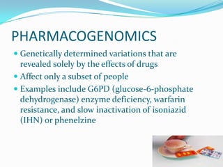 PHARMACOGENOMICS
 Genetically determined variations that are
revealed solely by the effects of drugs
 Affect only a subset of people
 Examples include G6PD (glucose-6-phosphate
dehydrogenase) enzyme deficiency, warfarin
resistance, and slow inactivation of isoniazid
(IHN) or phenelzine
 