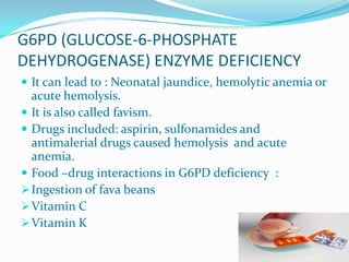 G6PD (GLUCOSE-6-PHOSPHATE
DEHYDROGENASE) ENZYME DEFICIENCY
 It can lead to : Neonatal jaundice, hemolytic anemia or
acute hemolysis.
 It is also called favism.
 Drugs included: aspirin, sulfonamides and
antimalerial drugs caused hemolysis and acute
anemia.
 Food –drug interactions in G6PD deficiency :
Ingestion of fava beans
Vitamin C
Vitamin K
 