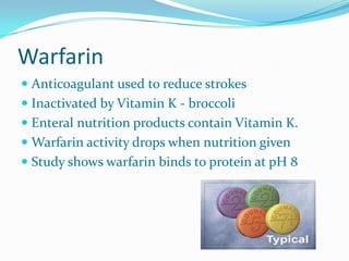 Warfarin
 Anticoagulant used to reduce strokes
 Inactivated by Vitamin K - broccoli
 Enteral nutrition products contain Vitamin K.
 Warfarin activity drops when nutrition given
 Study shows warfarin binds to protein at pH 8
 