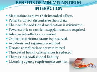 BENEFITS OF MINIMISING DRUG
INTERACTION
 Medications achieve their intended effects.
 Patients do not discontinue their drug.
 The need for additional medication is minimized.
 Fewer caloric or nutrient supplements are required.
 Adverse side effects are avoided.
 Optimal nutritional status is preserved.
 Accidents and injuries are avoided.
 Disease complications are minimized.
 The cost of health care services is reduced.
 There is less professional liability.
 Licensing agency requirements are met.
 