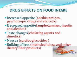 DRUG EFFECTS ON FOOD INTAKE
Increased appetite (antihistamines,
psychotropic drugs and steroids)
Decreased appetite(amphetamines, insulin
and alcohol)
Taste changes(chelating agents and
diuretics)
Nausea (cardiac glycosides )
Bulking effects (methylcellulose and other
dietary fiber products)
 