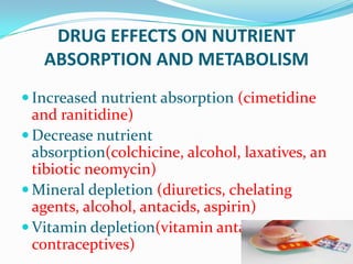 DRUG EFFECTS ON NUTRIENT
ABSORPTION AND METABOLISM
 Increased nutrient absorption (cimetidine
and ranitidine)
 Decrease nutrient
absorption(colchicine, alcohol, laxatives, an
tibiotic neomycin)
 Mineral depletion (diuretics, chelating
agents, alcohol, antacids, aspirin)
 Vitamin depletion(vitamin antagonists, oral
contraceptives)
 