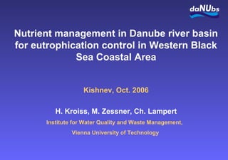 Nutrient management in Danube river basin
for eutrophication control in Western Black
Sea Coastal Area
Kishnev, Oct. 2006
H. Kroiss, M. Zessner, Ch. Lampert
Institute for Water Quality and Waste Management,
Vienna University of Technology
 