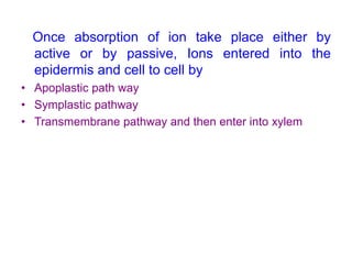 Once absorption of ion take place either by
active or by passive, Ions entered into the
epidermis and cell to cell by
• Apoplastic path way
• Symplastic pathway
• Transmembrane pathway and then enter into xylem
 
