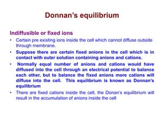Donnan’s equilibrium
Indiffusible or fixed ions
• Certain pre existing ions inside the cell which cannot diffuse outside
through membrane.
• Suppose there are certain fixed anions in the cell which is in
contact with outer solution containing anions and cations.
• Normally equal number of anions and cations would have
diffused into the cell through an electrical potential to balance
each other, but to balance the fixed anions more cations will
diffuse into the cell. This equilibrium is known as Donnan’s
equilibrium
• There are fixed cations inside the cell, the Donan’s equilibrium will
result in the accumulation of anions inside the cell
 