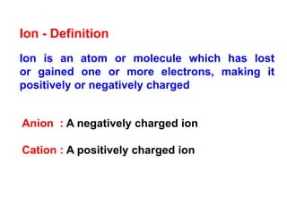 Ion is an atom or molecule which has lost
or gained one or more electrons, making it
positively or negatively charged
Ion - Definition
Anion : A negatively charged ion
Cation : A positively charged ion
 