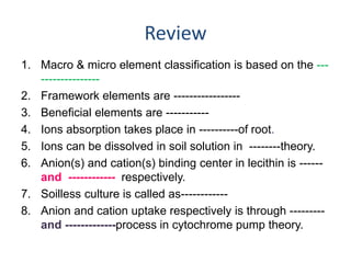 Review
1. Macro & micro element classification is based on the ---
---------------
2. Framework elements are -----------------
3. Beneficial elements are -----------
4. Ions absorption takes place in ----------of root.
5. Ions can be dissolved in soil solution in --------theory.
6. Anion(s) and cation(s) binding center in lecithin is ------
and ------------ respectively.
7. Soilless culture is called as------------
8. Anion and cation uptake respectively is through ---------
and -------------process in cytochrome pump theory.
 