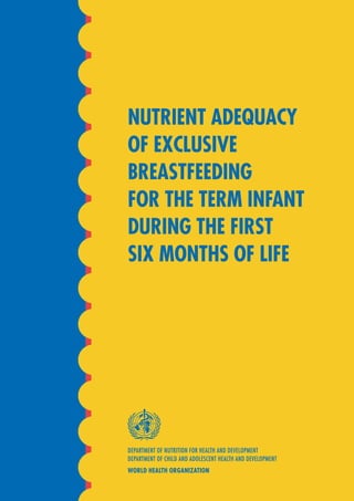 DEPARTMENT OF NUTRITION FOR HEALTH AND DEVELOPMENT
DEPARTMENT OF CHILD AND ADOLESCENT HEALTH AND DEVELOPMENT
WORLD HEALTH ORGANIZATION
NUTRIENT ADEQUACY
OF EXCLUSIVE
BREASTFEEDING
FOR THE TERM INFANT
DURING THE FIRST
SIX MONTHS OF LIFE
 