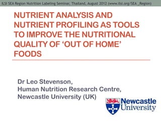ILSI SEA Region Nutrition Labeling Seminar, Thailand, August 2012 (www.ilsi.org/SEA _Region)


       NUTRIENT ANALYSIS AND
       NUTRIENT PROFILING AS TOOLS
       TO IMPROVE THE NUTRITIONAL
       QUALITY OF ‘OUT OF HOME’
       FOODS


         Dr Leo Stevenson,
         Human Nutrition Research Centre,
         Newcastle University (UK)
 